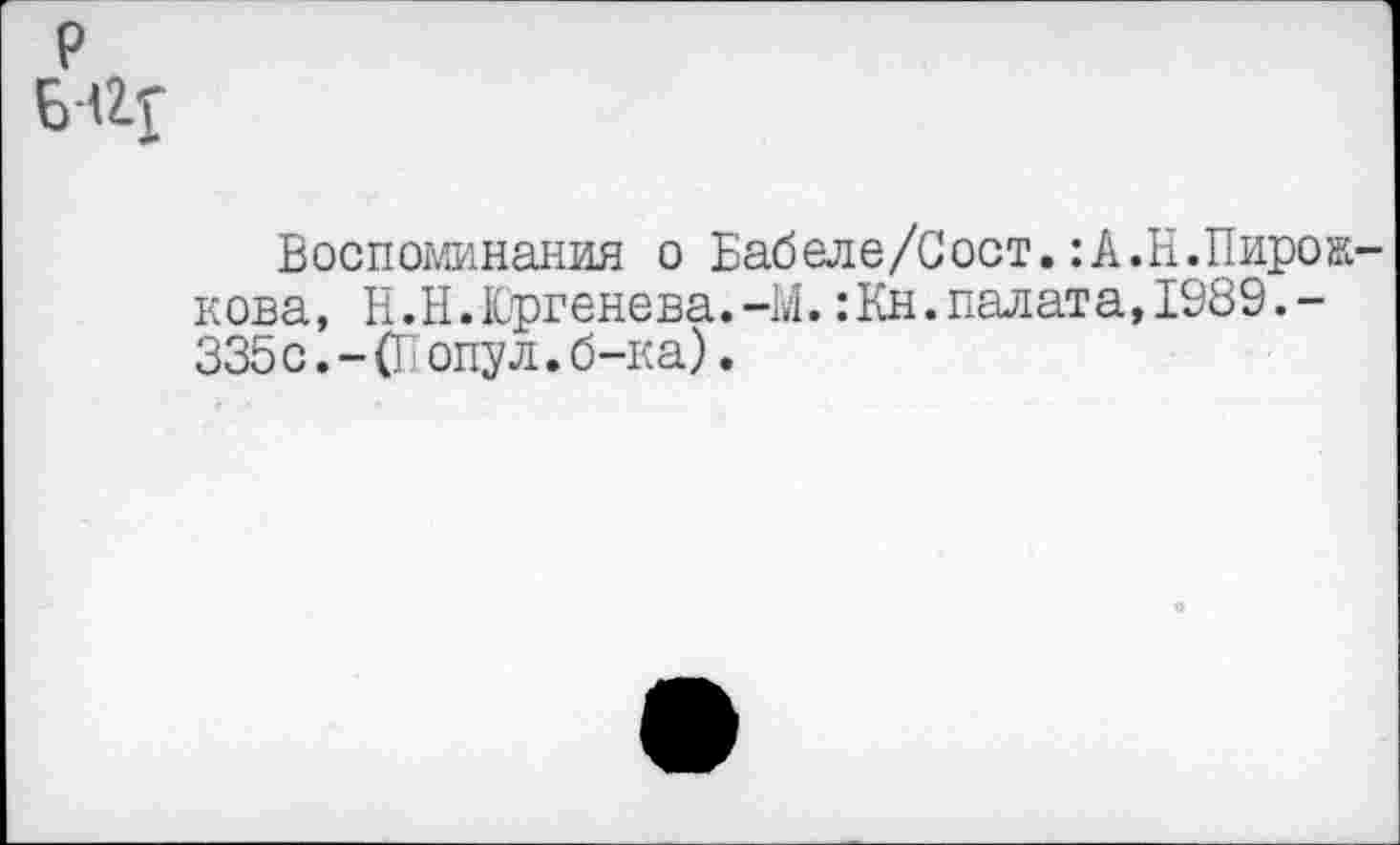 ﻿р
Воспоминания о Бабеле/Сост.:А.Н.Пирожкова, Н.Н.Юргенева.-М.:Кн.палата, 1989.-335 с. - (П опу л. б-ка).